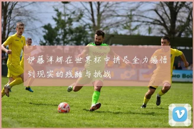 伊藤洋辉在世界杯中拼尽全力感悟到现实的残酷与挑战