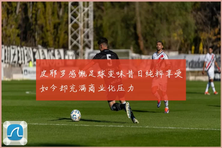 皮耶罗感慨足球变味昔日纯粹享受如今却充满商业化压力