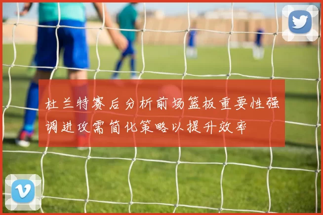 杜兰特赛后分析前场篮板重要性强调进攻需简化策略以提升效率