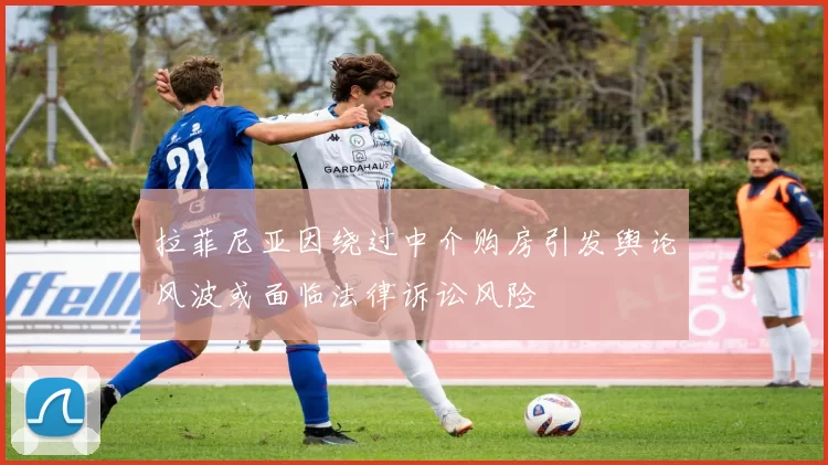 拉菲尼亚因绕过中介购房引发舆论风波或面临法律诉讼风险