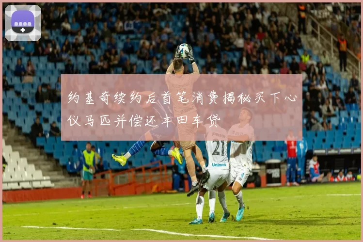 约基奇续约后首笔消费揭秘买下心仪马匹并偿还丰田车贷