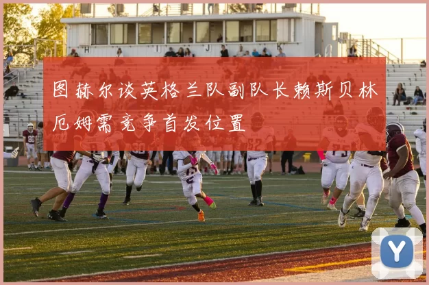 图赫尔谈英格兰队副队长赖斯贝林厄姆需竞争首发位置