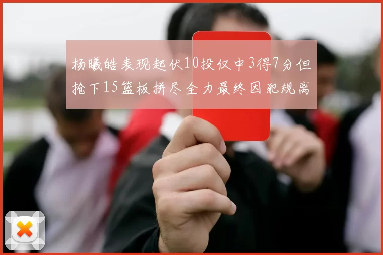 杨曦皓表现起伏10投仅中3得7分但抢下15篮板拼尽全力最终因犯规离场
