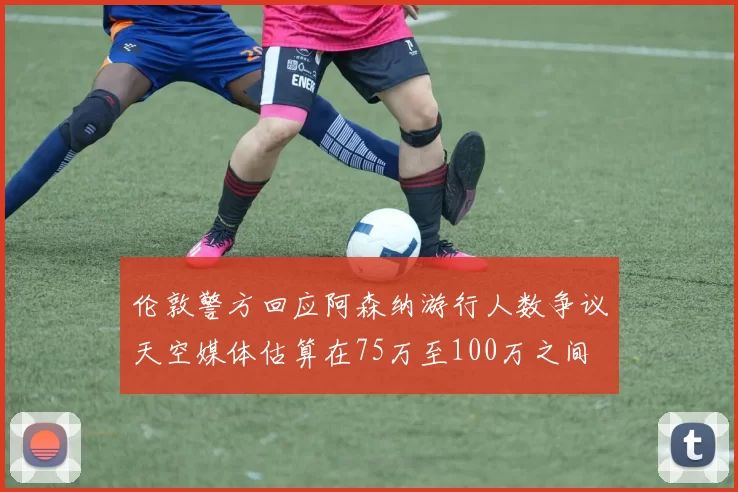 伦敦警方回应阿森纳游行人数争议天空媒体估算在75万至100万之间