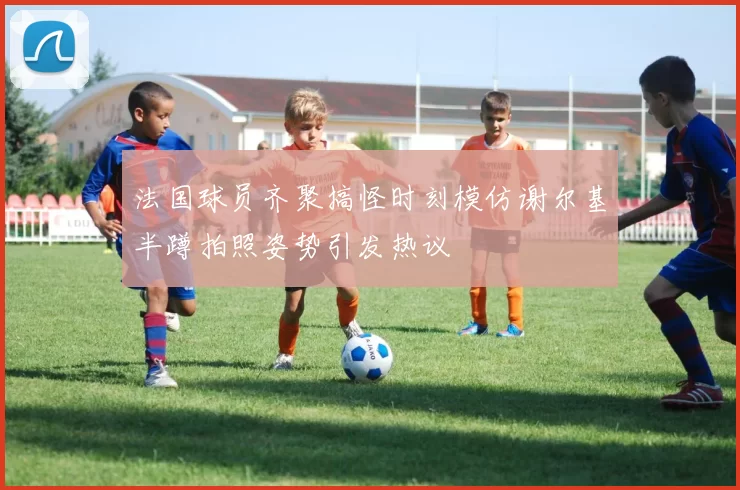 法国球员齐聚搞怪时刻模仿谢尔基半蹲拍照姿势引发热议