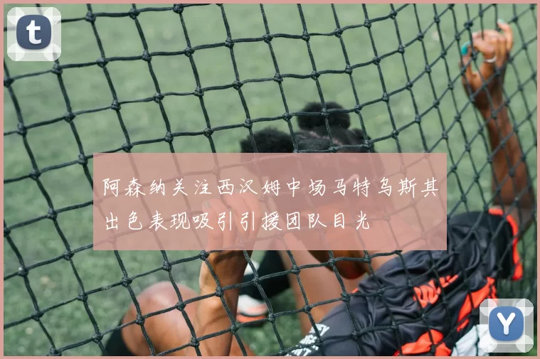 阿森纳关注西汉姆中场马特乌斯其出色表现吸引引援团队目光