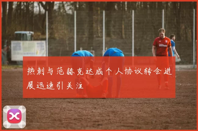 热刺与范赫克达成个人协议转会进展迅速引关注