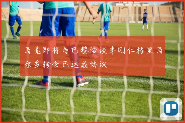 马竞即将与巴黎洽谈李刚仁格里马尔多转会已达成协议