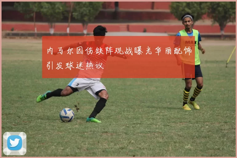 内马尔因伤缺阵观战曝光华丽配饰引发球迷热议