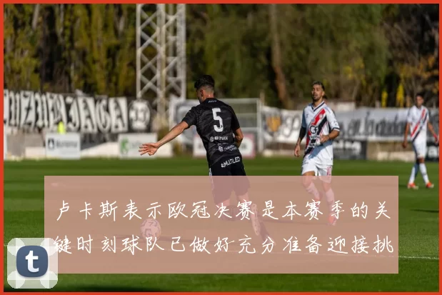 卢卡斯表示欧冠决赛是本赛季的关键时刻球队已做好充分准备迎接挑战