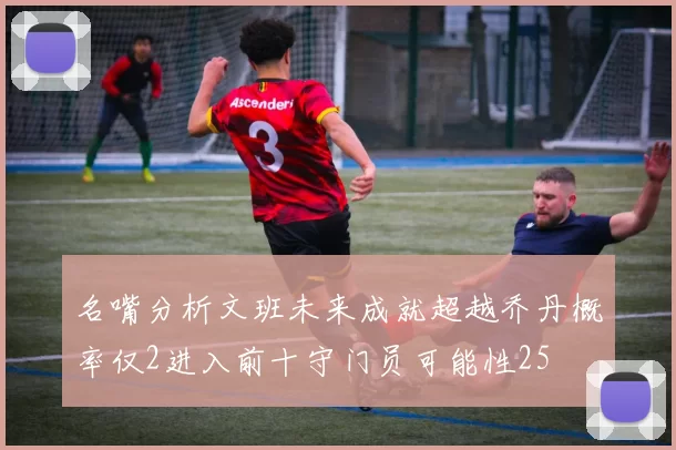 名嘴分析文班未来成就超越乔丹概率仅2进入前十守门员可能性25