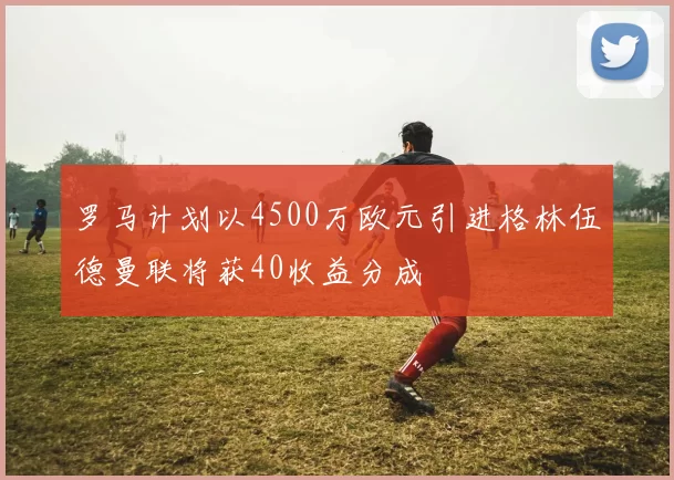 罗马计划以4500万欧元引进格林伍德曼联将获40收益分成