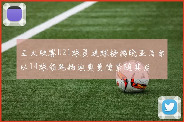 五大联赛U21球员进球榜揭晓亚马尔以14球领跑扬迪奥曼德紧随其后