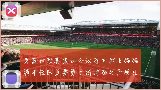 男篮世预赛集训会议召开郭士强强调年轻队员要勇于拼搏面对严峻出线形势