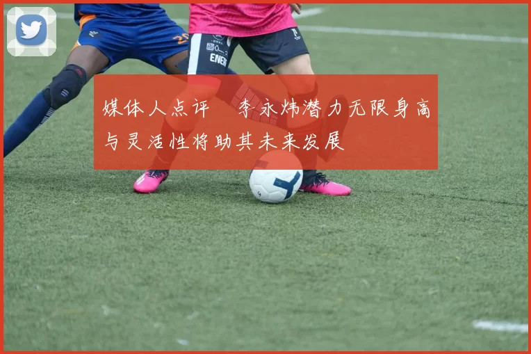 媒体人点评偰李永炜潜力无限身高与灵活性将助其未来发展