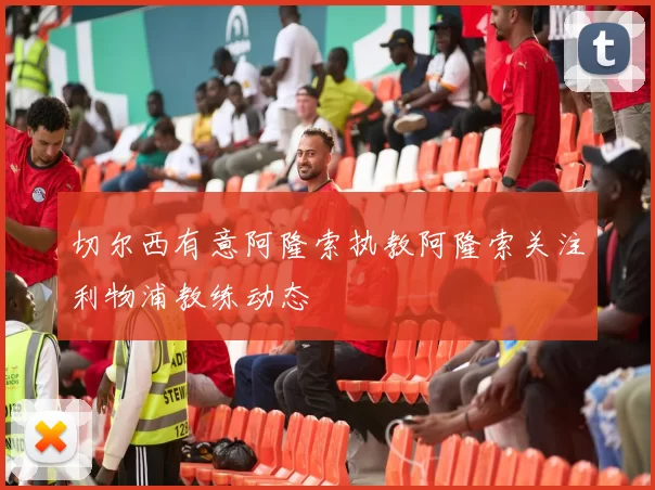 切尔西有意阿隆索执教阿隆索关注利物浦教练动态