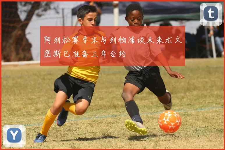 阿利松赛季末与利物浦谈未来尤文图斯已准备三年合约