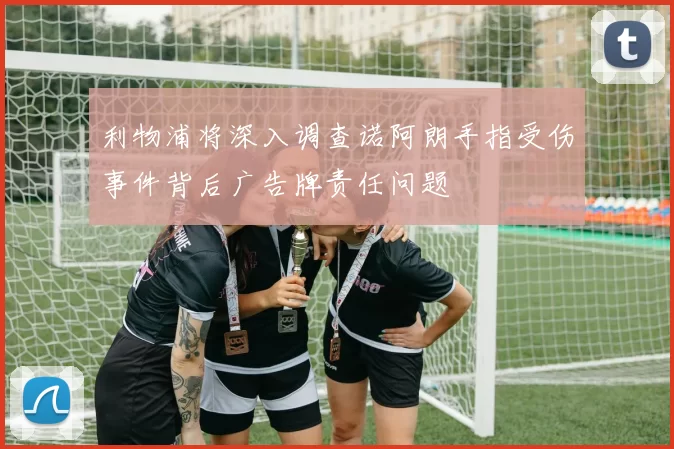 利物浦将深入调查诺阿朗手指受伤事件背后广告牌责任问题
