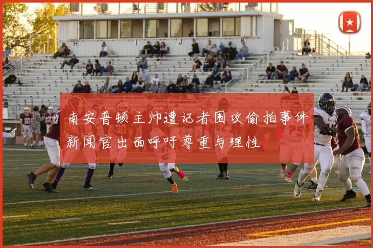 南安普顿主帅遭记者围攻偷拍事件新闻官出面呼吁尊重与理性