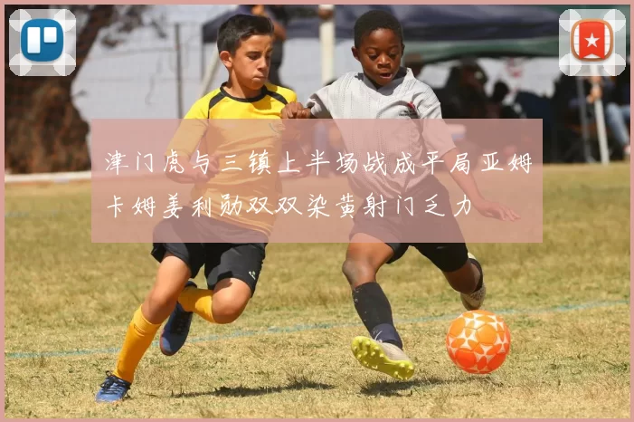 津门虎与三镇上半场战成平局亚姆卡姆姜利勋双双染黄射门乏力