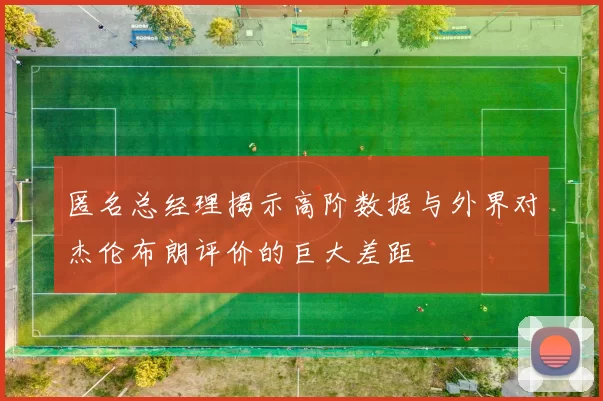 匿名总经理揭示高阶数据与外界对杰伦布朗评价的巨大差距