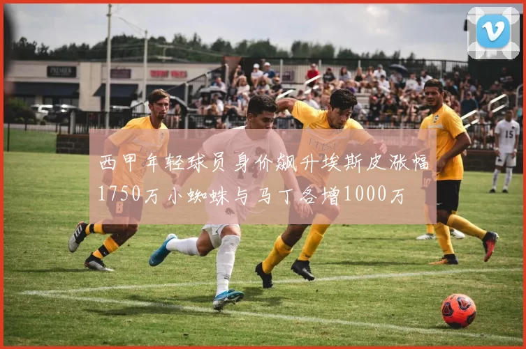 西甲年轻球员身价飙升埃斯皮涨幅1750万小蜘蛛与马丁各增1000万