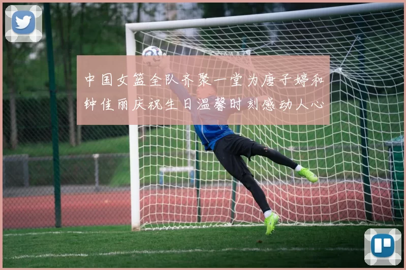 中国女篮全队齐聚一堂为唐子婷和钟佳丽庆祝生日温馨时刻感动人心