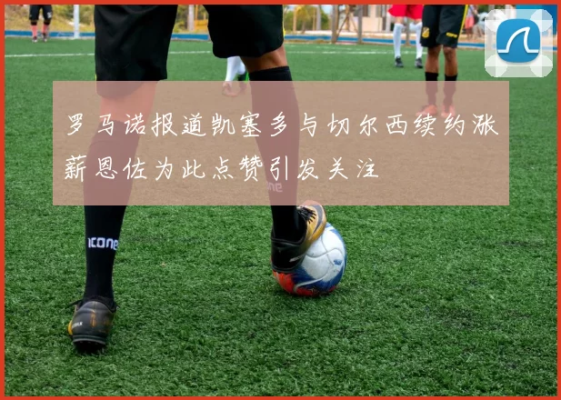 罗马诺报道凯塞多与切尔西续约涨薪恩佐为此点赞引发关注