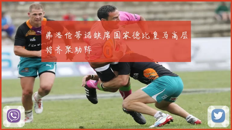 弗洛伦蒂诺缺席国家德比皇马高层将齐聚助阵