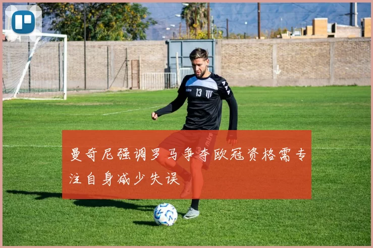 曼奇尼强调罗马争夺欧冠资格需专注自身减少失误