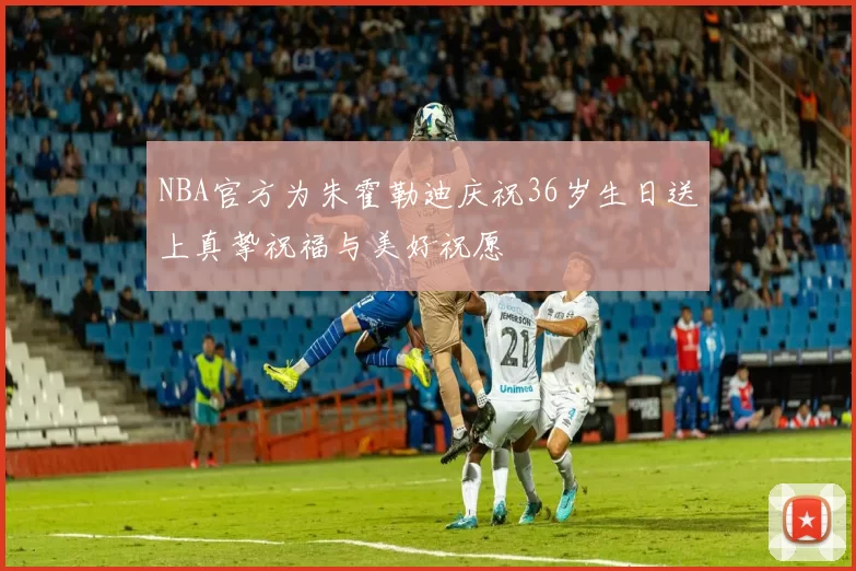 NBA官方为朱霍勒迪庆祝36岁生日送上真挚祝福与美好祝愿
