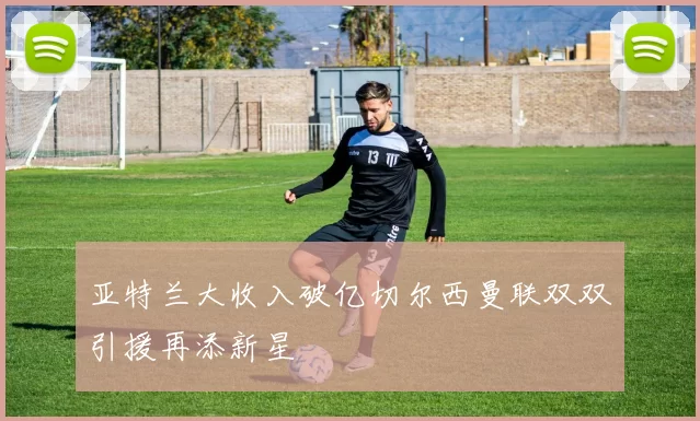 亚特兰大收入破亿切尔西曼联双双引援再添新星
