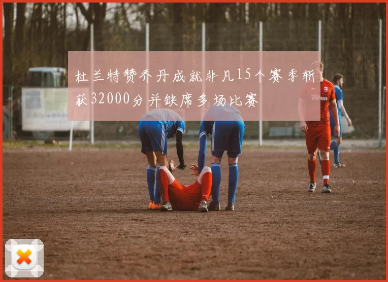 杜兰特赞乔丹成就非凡15个赛季斩获32000分并缺席多场比赛