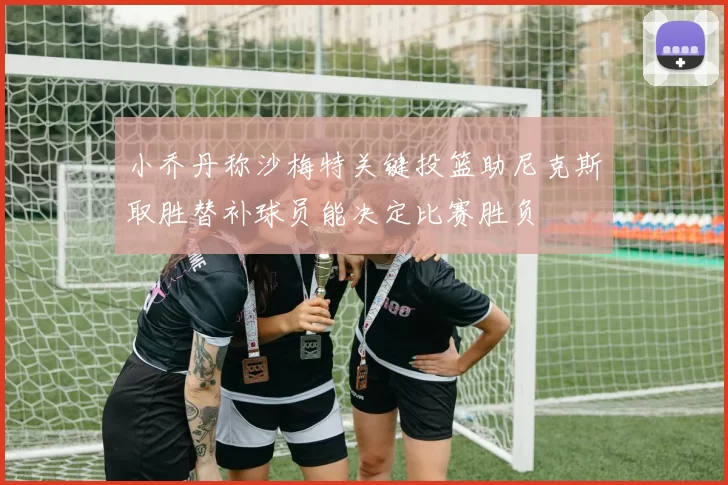 小乔丹称沙梅特关键投篮助尼克斯取胜替补球员能决定比赛胜负