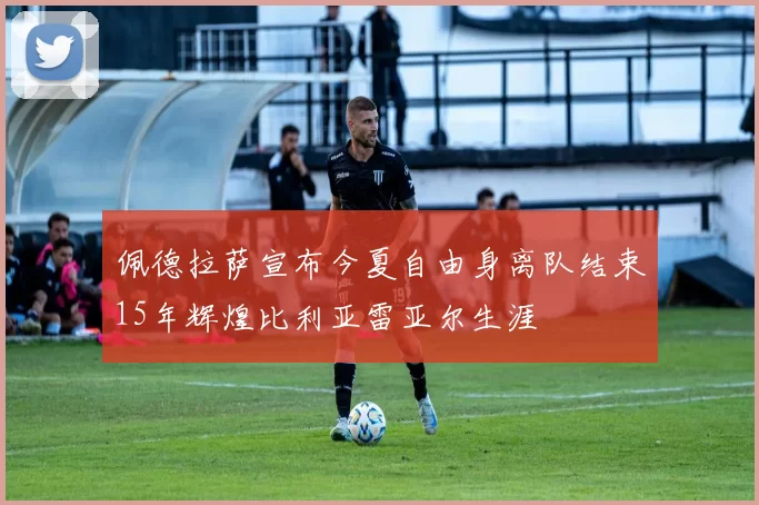 佩德拉萨宣布今夏自由身离队结束15年辉煌比利亚雷亚尔生涯