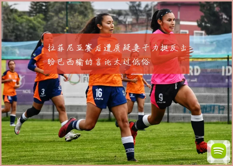 拉菲尼亚赛后遭质疑妻子力挺反击盼巴西输的言论太过低俗