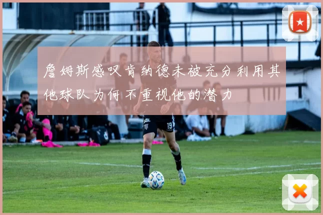 詹姆斯感叹肯纳德未被充分利用其他球队为何不重视他的潜力
