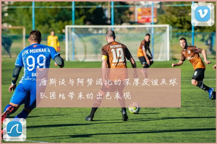 唐斯谈与阿努诺比的深厚友谊及球队团结带来的出色表现