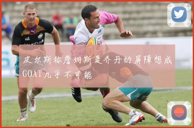 皮尔斯称詹姆斯是乔丹的屏障想成GOAT几乎不可能